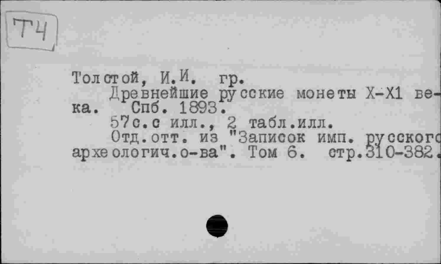 ﻿Толстой, И.И. гр.
Древнейшие русские монеты Х-Х1 ве ка. Спб. 1893;
57с.с илл., 2 табл.илл.
Отд. отт. из ’’Записок имп. русског археологии.о-ва". Том 6. стр.310-382